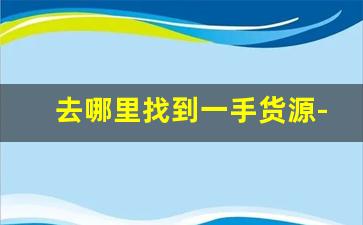 去哪里找到一手货源-到哪里可以买到一手货源