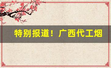 特别报道！广西代工烟草一手货源“吠形吠声”