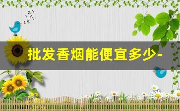 批发香烟能便宜多少-便宜香烟批发10元到50元