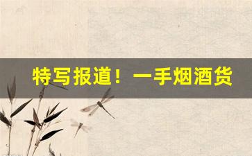 特写报道！一手烟酒货源批发网“多历年所”