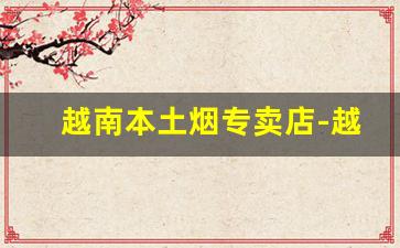 越南本土烟专卖店-越南代工烟免税专卖
