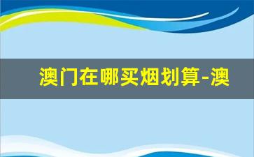 澳门在哪买烟划算-澳门买烟到哪里买比较好