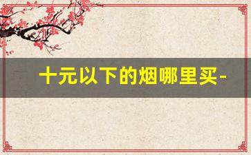 十元以下的烟哪里买-10元左右的烟哪里有卖啊