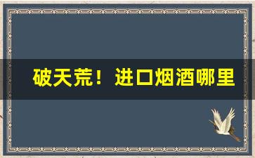破天荒！进口烟酒哪里可以购买“愁红惨緑”