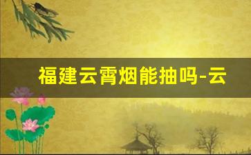 福建云霄烟能抽吗-云霄烟为什么这么好抽
