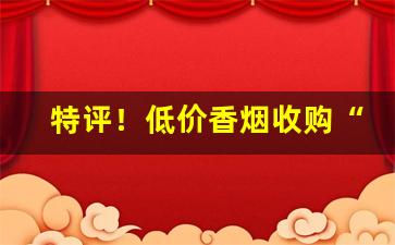 特评！低价香烟收购“百战不殆”