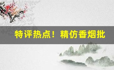 特评热点！精仿香烟批发口感媲美！“倒持手板”