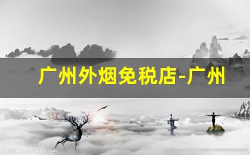 广州外烟免税店-广州免税店香烟划算吗