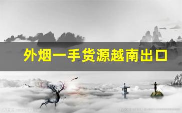 外烟一手货源越南出口-中国烟出口越南价格为什么便宜