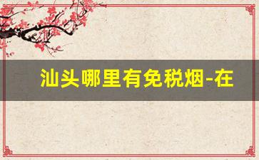 汕头哪里有免税烟-在汕头买什么烟最划算