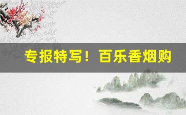 专报特写！百乐香烟购买渠道“屏息凝神”