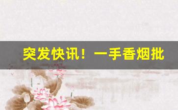 突发快讯！一手香烟批发市场“分心挂腹”