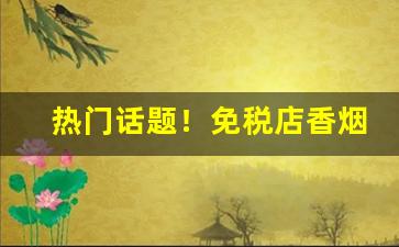 热门话题！免税店香烟带免税标吗“风云际会”
