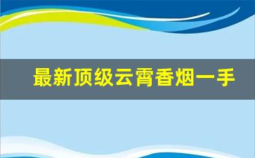 最新顶级云霄香烟一手货源-云霄香烟有哪些高端款式
