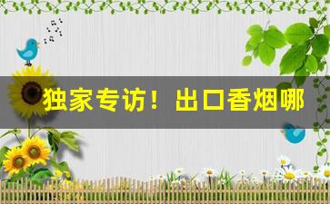独家专访！出口香烟哪有卖“畅叫扬疾”