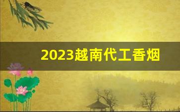 2023越南代工香烟哪里找-靠谱越南代工烟