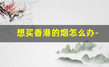 想买香港的烟怎么办-一般人去香港能买到烟吗