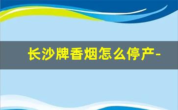 长沙牌香烟怎么停产-长沙牌烟是哪年开始生产的